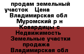 продам земельный участок › Цена ­ 350 000 - Владимирская обл., Муромский р-н, Ковардицы с. Недвижимость » Земельные участки продажа   . Владимирская обл.,Муромский р-н